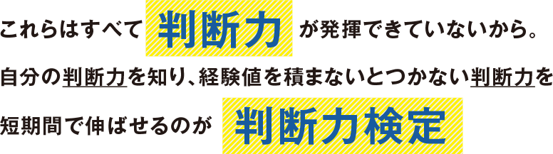 これらはすべて 判断力 が発揮できていないから。
自分の判断力を知り、経験値を積まないとつかない判断力を短期間で伸ばせるのが  判断力検定