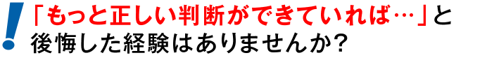 「もっと正しい判断ができていれば…」と後悔した経験はありませんか？