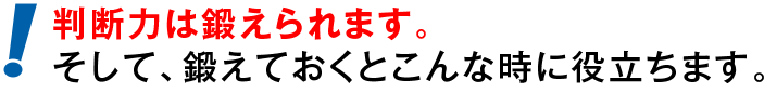 判断力は鍛えられます。そして、鍛えておくとこんな時に役立ちます。